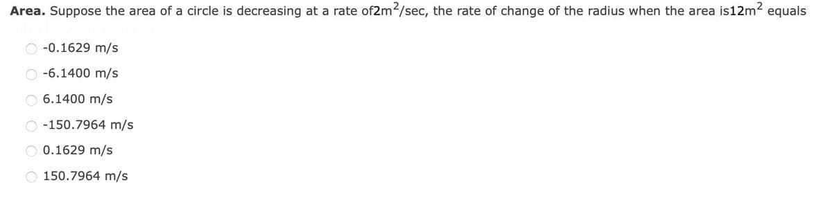 Area. Suppose the area of a circle is decreasing at a rate of2m²/sec, the rate of change of the radius when the area is 12m² equals
-0.1629 m/s
-6.1400 m/s
6.1400 m/s
-150.7964 m/s
0.1629 m/s
150.7964 m/s