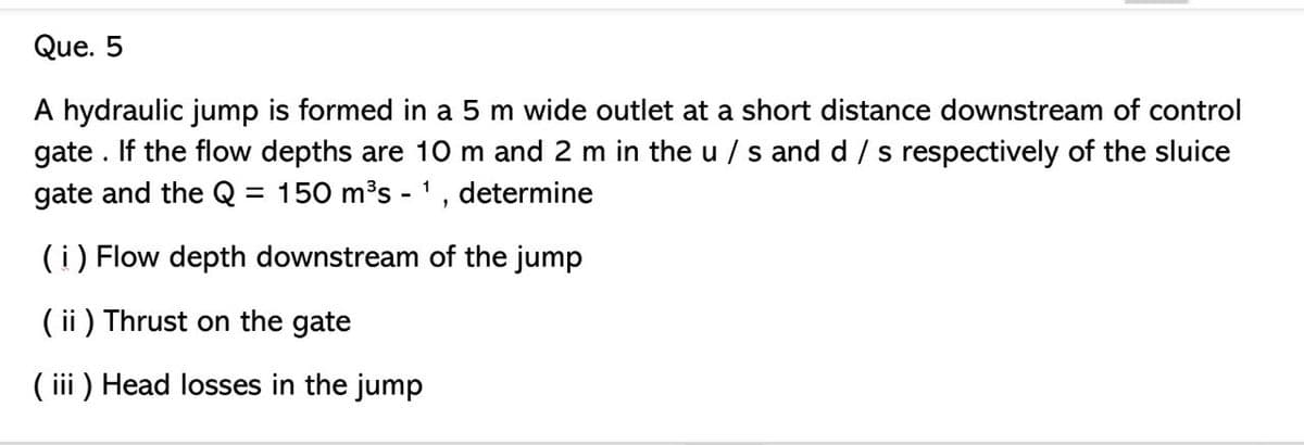 Que. 5
A hydraulic jump is formed in a 5 m wide outlet at a short distance downstream of control
gate. If the flow depths are 10 m and 2 m in the u/ s and d/s respectively of the sluice
gate and the Q = 150 m³s - ¹, determine
1
(i) Flow depth downstream of the jump
(ii) Thrust on the gate
(iii) Head losses in the jump