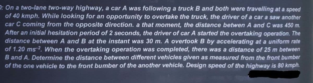 O: On a two-lane two-way highway, a car A was following a truck B and both were travelling at a speed
of 40 kmph. While looking for an opportunity to overtake the truck, the driver of a car a saw another
car C coming from the opposite direction. a that moment, the distance betwen A and C was 450 m.
After an initial hesitation period of 2 seconds, the driver of car A started the overtaking operation. The
distance between A and B at the instant was 30 m. A overtook B by accelerating at a uniform rate
of 1.20 ms 2. When the overtaking operation was completed, there was a distance of 25 m between
B and A. Determine the distance between different vehicles given as measured from the front bumber
of the one vehicle to the front bumber of the another vehicle. Design speed of the highway is 80 kmph.