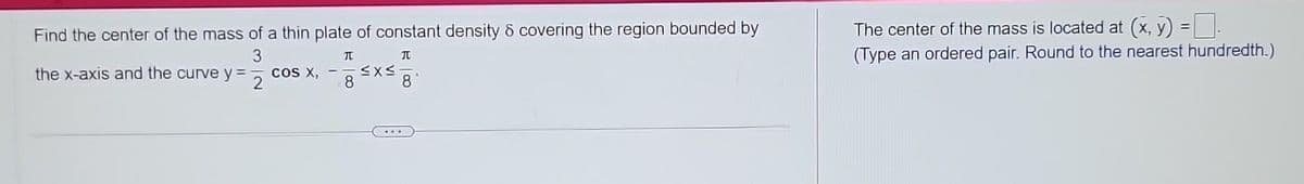 Find the center of the mass of a thin plate of constant density & covering the region bounded by
3
T
JU
8
the x-axis and the curve y=
2
COS X,
≤x≤
8
The center of the mass is located at (x, y) = 0.
(Type an ordered pair. Round to the nearest hundredth.)