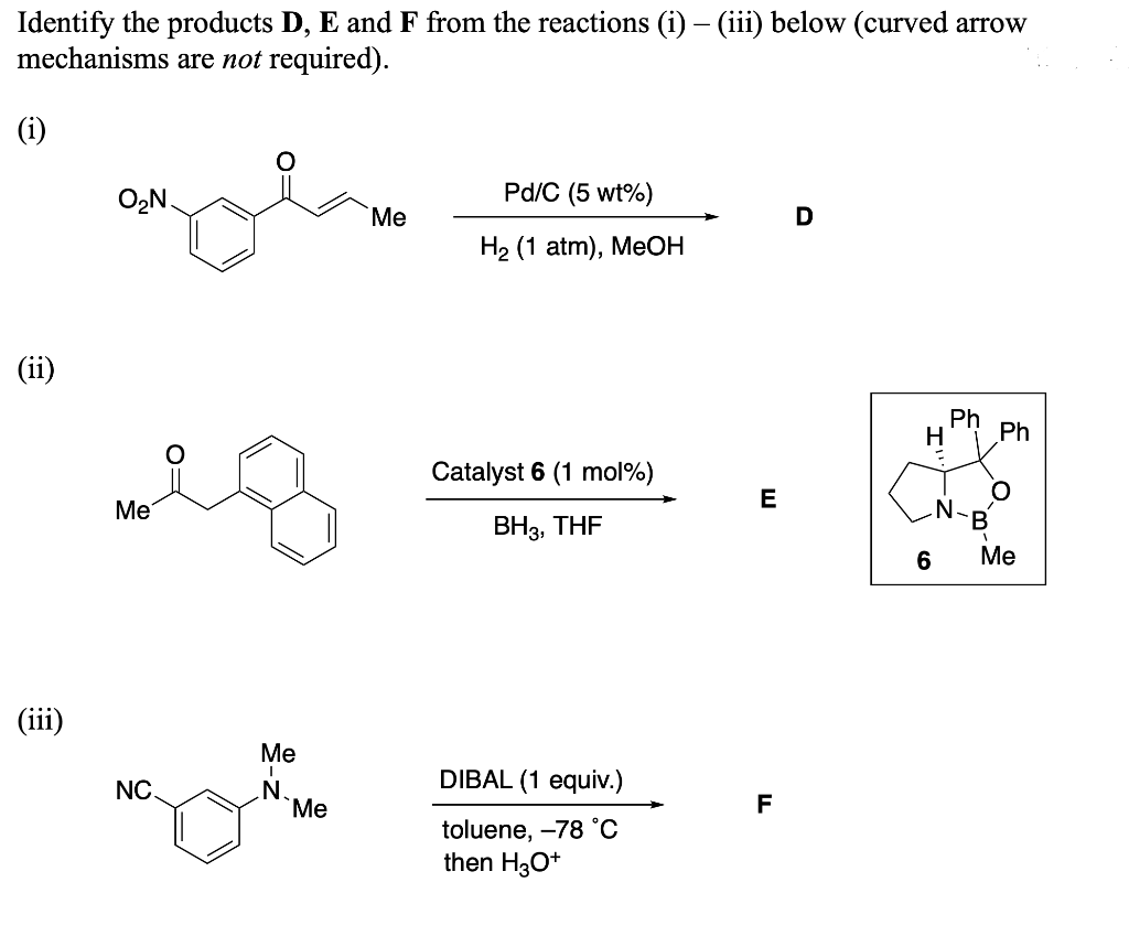 Identify the products D, E and F from the reactions (i) - (iii) below (curved arrow
mechanisms are not required).
(i)
(ii)
(iii)
O₂N.
Me
NC.
Me
I
N.
Me
Me
Pd/C (5 wt%)
H₂ (1 atm), MeOH
Catalyst 6 (1 mol %)
BH3, THF
DIBAL (1 equiv.)
toluene, -78 °C
then H3O+
E
F
D
H
6
Ph
B
Ph
Me