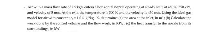 Air with a mass flow rate of 2.5 kg/s enters a horizontal nozzle operating at steady state at 480 K, 350 kPa,
and velocity of 5 m/s. At the exit, the temperature is 300 K and the velocity is 450 m/s. Using the ideal gas
model for air with constant cp=1.011 kJ/kg K, determine: (a) the area at the inlet, in m²; (b) Calculate the
work done by the control volume and the flow work, in KW; . (c) the heat transfer to the nozzle from its
surroundings, in kW.