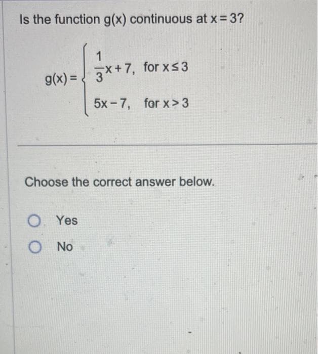 Is the function g(x) continuous at x = 3?
1
g(x)=x+7, for x≤3
5x-7, for x>3
Choose the correct answer below.
O. Yes
O No