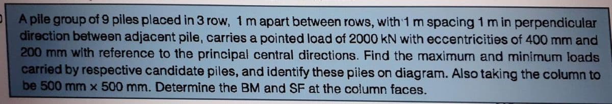 A pile group of 9 piles placed in 3 row, 1 m apart between rows, with 1 m spacing 1 m in perpendicular
direction between adjacent pile, carries a pointed load of 2000 KN with eccentricities of 400 mm and
200 mm with reference to the principal central directions. Find the maximum and minimum loads
carried by respective candidate piles, and identify these piles on diagram. Also taking the column to
be 500 mm x 500 mm. Determine the BM and SF at the column faces.