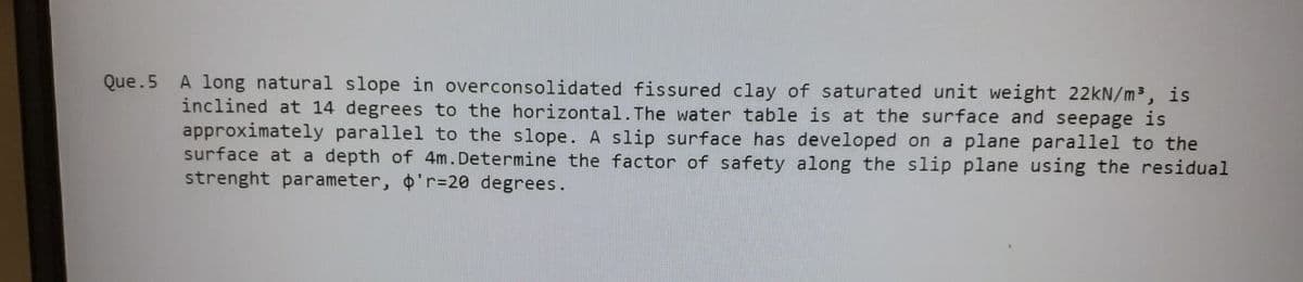 Que.5
A long natural slope in overconsolidated fissured clay of saturated unit weight 22kN/m³, is
inclined at 14 degrees to the horizontal. The water table is at the surface and seepage is
approximately parallel to the slope. A slip surface has developed on a plane parallel to the
surface at a depth of 4m. Determine the factor of safety along the slip plane using the residual
strenght parameter, o'r=20 degrees.