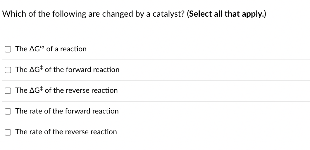 Which of the following are changed by a catalyst? (Select all that apply.)
U
The AG of a reaction
The AG of the forward reaction
The AG of the reverse reaction
The rate of the forward reaction
☐ The rate of the reverse reaction