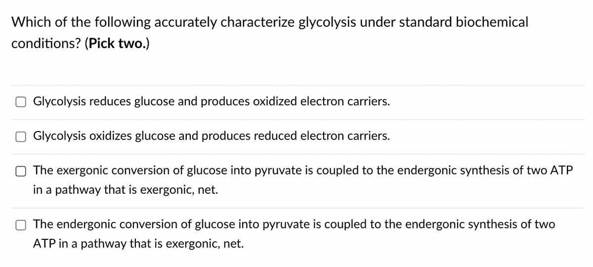 Which of the following accurately characterize glycolysis under standard biochemical
conditions? (Pick two.)
Glycolysis reduces glucose and produces oxidized electron carriers.
Glycolysis oxidizes glucose and produces reduced electron carriers.
The exergonic conversion of glucose into pyruvate is coupled to the endergonic synthesis of two ATP
in a pathway that is exergonic, net.
The endergonic conversion of glucose into pyruvate is coupled to the endergonic synthesis of two
ATP in a pathway that is exergonic, net.