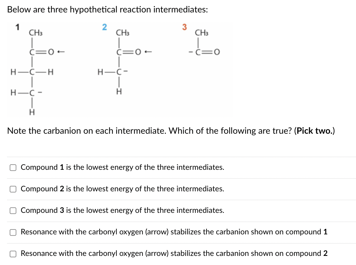 U
Below are three hypothetical reaction intermediates:
2
CH3
CH3
C=0-
C=0-
H-C-
H-C-H
H-C-
Н
3
CH3
-C=0
Note the carbanion on each intermediate. Which of the following are true? (Pick two.)
Compound 1 is the lowest energy of the three intermediates.
Compound 2 is the lowest energy of the three intermediates.
Compound 3 is the lowest energy of the three intermediates.
Resonance with the carbonyl oxygen (arrow) stabilizes the carbanion shown on compound 1
Resonance with the carbonyl oxygen (arrow) stabilizes the carbanion shown on compound 2