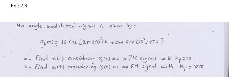Ex: 2.3
An angle-modulated signal is given by :
x₂ (t) = 10 cos [2π (10³)t +0.1 sin (10³) Tet]
a-
Find met) considering 'x (t) as a PM signal with Kp=10.
b- Find m(t) considering X(t) as an FM signal with Kf = 102€