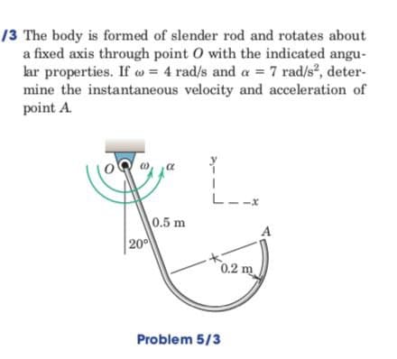 /3 The body is formed of slender rod and rotates about
a fixed axis through point O with the indicated angu-
lar properties. If w = 4 rad/s and a = 7 rad/s², deter-
mine the instantaneous velocity and acceleration of
point A.
L__x
0.5 m
0.2 m
20⁰
Problem 5/3