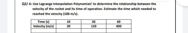 Q2/ A: Use Lagrange Interpolation Polynomials' to determine the relationship between the
velocity of the rocket and its time of operation. Estimate the time which needed to
reached the velocity (100 m/s).
10
20
60
Time (s)
Velocity (m/s)
20
120
400