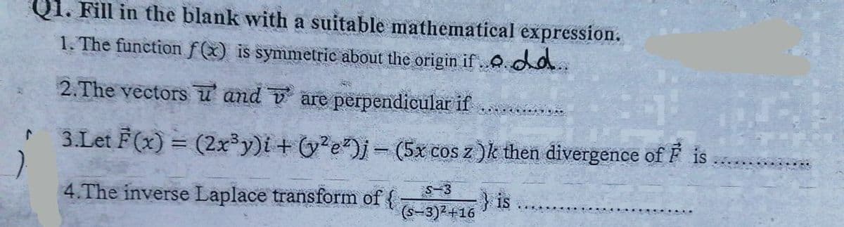 Q1. Fill in the blank with a suitable mathematical expression.
1. The functionf(x) is symmetric about the origin if 0 da.
2.The vectors u and v are perpendicular if
3.Let F(x) = (2x³y)i+ (y?e)j- (5x cos z )k then divergence of F is
4.The inverse Laplace transform of {
-3
} is
(s-3)2+16
