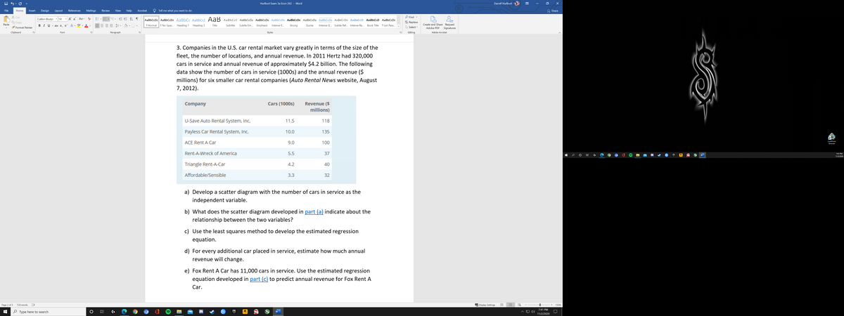 Hurlburt Exam 3a Econ 262 - Word
Darrell Hurlburt
困
File
Design
References
Mailings
Help
Acrobat
Tell me what you want to do
& Share
Home
Insert
Layout
Review
View
X Cut
Copy
P Find -
Calibri (Body) 14
Aa -
AаBbСcDc AаBЬСcDc AaBЬС АаBbСcС AdB AaBbСcС AаBЬСcDa AаBЬСcDa AaBЬСcDa AaBbCcDc AaBbCcDa AaBbСcDa ААВВСcDD AАВВCcD AaBЬСcD AaBbСcDc
aac Replace
Create and Share Request
Adobe PDF
Paste
BIU- abe X, x A
aly
A
I Normal
1 No Spac.. Heading 1
Heading 2
Title
Subtitle
Subtle Em...
Emphasis
Strong
Intense Q... Subtle Ref... Intense Re...
Book Title
1 List Para...
TE ,
Intense E...
Quote
Format Painter
Select -
Signatures
Clipboard
Font
Paragraph
Styles
Editing
Adobe Acrobat
3. Companies in the U.S. car rental market vary greatly in terms of the size of the
fleet, the number of locations, and annual revenue. In 2011 Hertz had 320,000
cars in service and annual revenue of approximately $4.2 billion. The following
data show the number of cars in service (1000s) and the annual revenue ($
millions) for six smaller car rental companies (Auto Rental News website, August
7, 2012).
Revenue ($
millions)
Company
Cars (1000s)
U-Save Auto Rental System, Inc.
11.5
118
Payless Car Rental System, Inc.
10.0
135
LockDown
ACE Rent A Car
9.0
100
Browser
Rent-A-Wreck of America
5.5
37
7:41 PM
EPIC
R.
W
11/2/2020
Triangle Rent-A-Car
4.2
40
Affordable/Sensible
3.3
32
a) Develop a scatter diagram with the number of cars in service as the
independent variable.
b) What does the scatter diagram developed in part (a) indicate about the
relationship between the two variables?
c) Use the least squares method to develop the estimated regression
equation.
d) For every additional car placed in service, estimate how much annual
revenue will change.
e) Fox Rent A Car has 11,000 cars in service. Use the estimated regression
equation developed in part (c) to predict annual revenue for Fox Rent A
Car.
Page 2 of 5
720 words
Display Settings
150%
E
7:41 PM
O Type here to search
EPIC
R.
GAMES
11/2/2020
近
