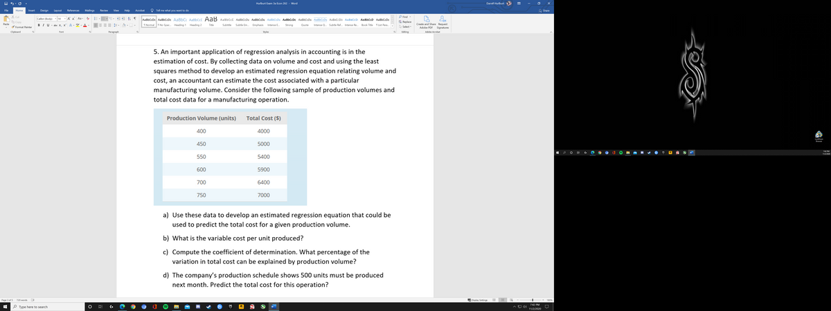 Hurlburt Exam 3a Econ 262 - Word
Darrell Hurlburt
困
File
Design
References
Mailings
Help
Acrobat
Tell me what you want to do
& Share
Home
Insert
Layout
Review
View
X Cut
Copy
P Find -
Calibri (Body) 14
Aa -
AаBbCcDc AаBЬСcDc AaBЬС АаBbСcС AdB AaBbСcС AаBЬСcDa AаBЬСcDa AaBЬСcDa AaBbCcDc AaBbCcDa AaBbСcDa ААВВCCDD AАВВCCD AaBЬСcD AaBbCcDc
abc Replace
Create and Share Request
Adobe PDF
Paste
BIU- abe X, x A
aly
A
I Normal
1 No Spac. Heading 1
Heading 2
Title
Subtitle
Subtle Em...
Emphasis
Intense E...
Strong
Quote
Intense Q... Subtle Ref... Intense Re...
Book Title
1 List Para...
Format Painter
Select -
Signatures
Clipboard
Font
Paragraph
Styles
Editing
Adobe Acrobat
5. An important application of regression analysis in accounting is in the
estimation of cost. By collecting data on volume and cost and using the least
squares method to develop an estimated regression equation relating volume and
cost, an accountant can estimate the cost associated with a particular
manufacturing volume. Consider the following sample of production volumes and
total cost data for a manufacturing operation.
Production Volume (units)
Total Cost ($)
400
4000
LockDown
Browser
450
5000
7:42 PM
EPIC
R.
W
11/2/2020
550
5400
600
5900
700
6400
750
7000
a) Use these data to develop an estimated regression equation that could be
used to predict the total cost for a given production volume.
b) What is the variable cost per unit produced?
c) Compute the coefficient of determination. What percentage of the
variation in total cost can be explained by production volume?
d) The company's production schedule shows 500 units must be produced
next month. Predict the total cost for this operation?
Page 3 of 5
720 words
Display Settings
180%
E
7:42 PM
O Type here to search
EPIC
R.
GAMES
11/2/2020
近
