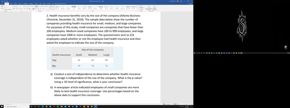 ---

**Health Insurance Study: Company Size and Coverage**

Health insurance benefits vary by the size of the company (*Atlanta Business Chronicle*, December 31, 2010). The sample data below show the number of companies providing health insurance for small, medium, and large companies. For purposes of this study, small companies are companies that have fewer than 100 employees. Medium-sized companies have 100 to 999 employees, and large companies have 1000 or more employees. The questionnaire sent to 225 employees asked whether or not the employee had health insurance and then asked the employee to indicate the size of the company.

| Health Insurance | Size of the Company |
|------------------|---------------------|
|                  | Small | Medium | Large |
| Yes              | 36    | 65     | 88    |
| No               | 14    | 10     | 12    |

a) Conduct a test of independence to determine whether health insurance coverage is independent of the size of the company. What is the *p*-value? Using a 0.05 level of significance, what is your conclusion?

b) A newspaper article indicated employees of small companies are more likely to lack health insurance coverage. Use percentages based on the above data to support this conclusion.

---