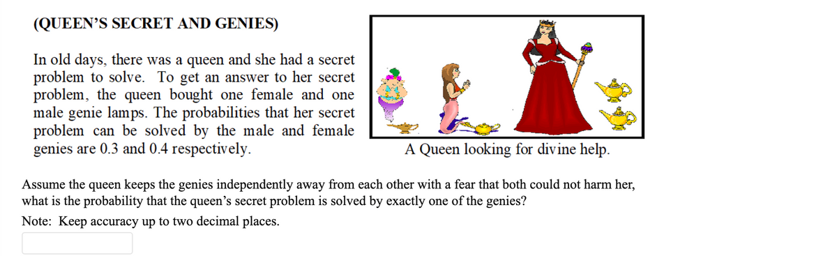 (QUEEN'S SECRET AND GENIES)
In old days, there was a queen and she had a secret
problem to solve. To get an answer to her secret
problem, the queen bought one female and one
male genie lamps. The probabilities that her secret
problem can be solved by the male and female
genies are 0.3 and 0.4 respectively.
A Queen looking for divine help.
Assume the queen keeps the genies independently away from each other with a fear that both could not harm her,
what is the probability that the queen's secret problem is solved by exactly one of the genies?
Note: Keep accuracy up to two decimal places.
