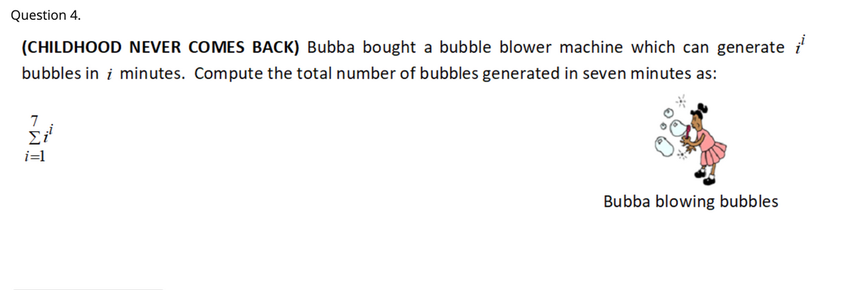 Question 4.
(CHILDHOOD NEVER COMES BACK) Bubba bought a bubble blower machine which can generate i
bubbles in i minutes. Compute the total number of bubbles generated in seven minutes as:
7
i=1
Bubba blowing bubbles
