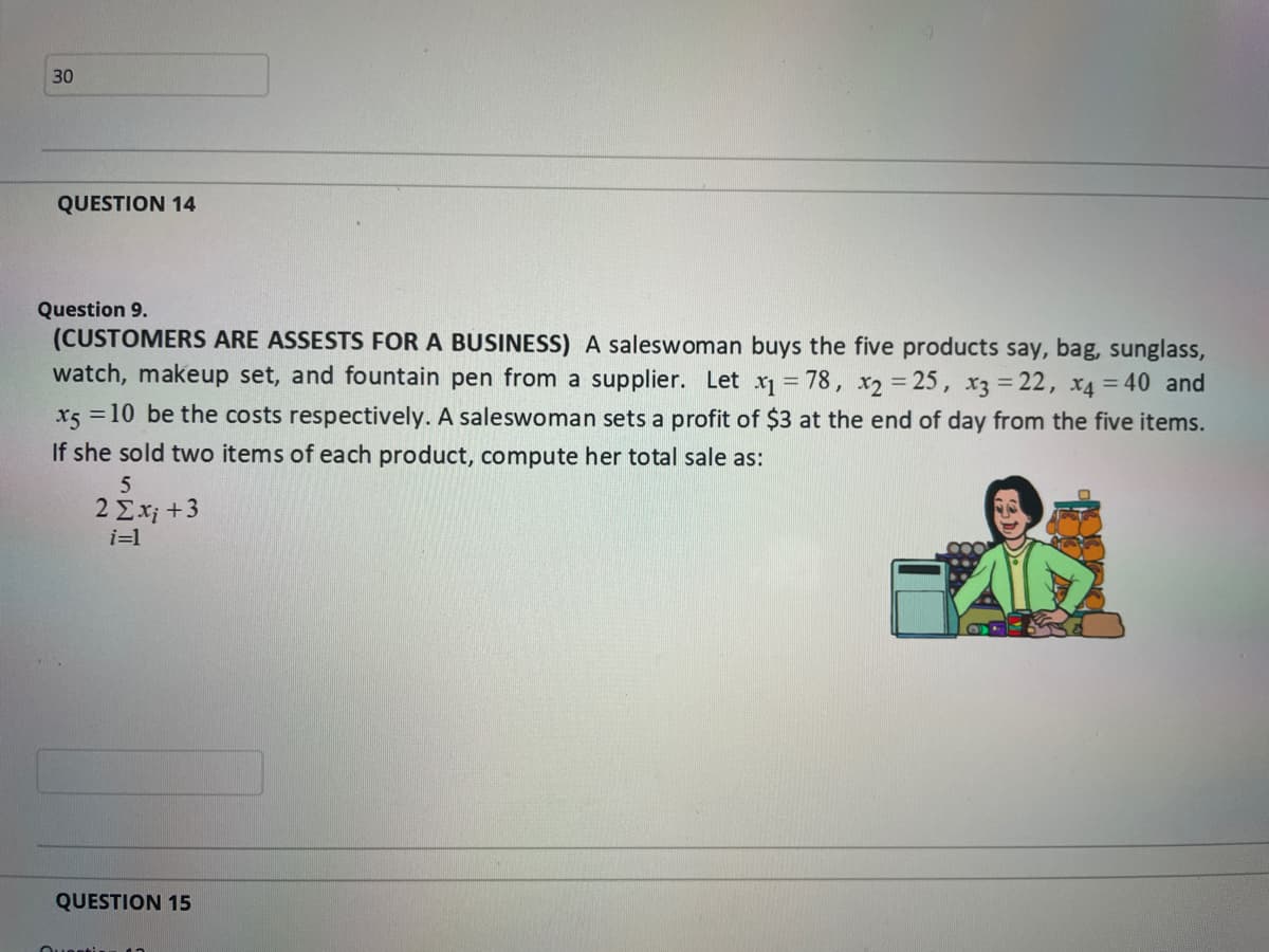 30
QUESTION 14
Question 9.
(CUSTOMERS ARE ASSESTS FOR A BUSINESS) A saleswoman buys the five products say, bag, sunglass,
watch, makeup set, and fountain pen from a supplier. Let x = 78, x2 = 25, x3 = 22, x4 = 40 and
x5 =10 be the costs respectively. A saleswoman sets a profit of $3 at the end of day from the five items.
If she sold two items of each product, compute her total sale as:
5
2 Σx +3
i=1
QUESTION 15
