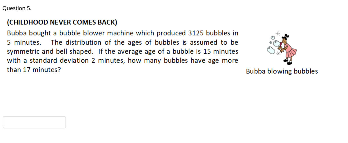 Question 5.
(CHILDHOOD NEVER COMES BACK)
Bubba bought a bubble blower machine which produced 3125 bubbles in
5 minutes.
symmetric and bell shaped. If the average age of a bubble is 15 minutes
with a standard deviation 2 minutes, how many bubbles have age more
The distribution of the ages of bubbles is assumed to be
than 17 minutes?
Bubba blowing bubbles
