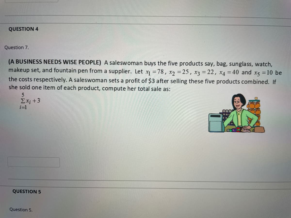 QUESTION 4
Question 7.
(A BUSINESS NEEDS WISE PEOPLE) A saleswoman buys the five products say, bag, sunglass, watch,
makeup set, and fountain pen from a supplier. Let x = 78, x2 = 25, x3 = 22, x4 = 40 and x5 =10 be
the costs respectively. A saleswoman sets a profit of $3 after selling these five products combined. If
she sold one item of each product, compute her total sale as:
5
Ex; +3
i=1
QUESTION 5
Question 5.
