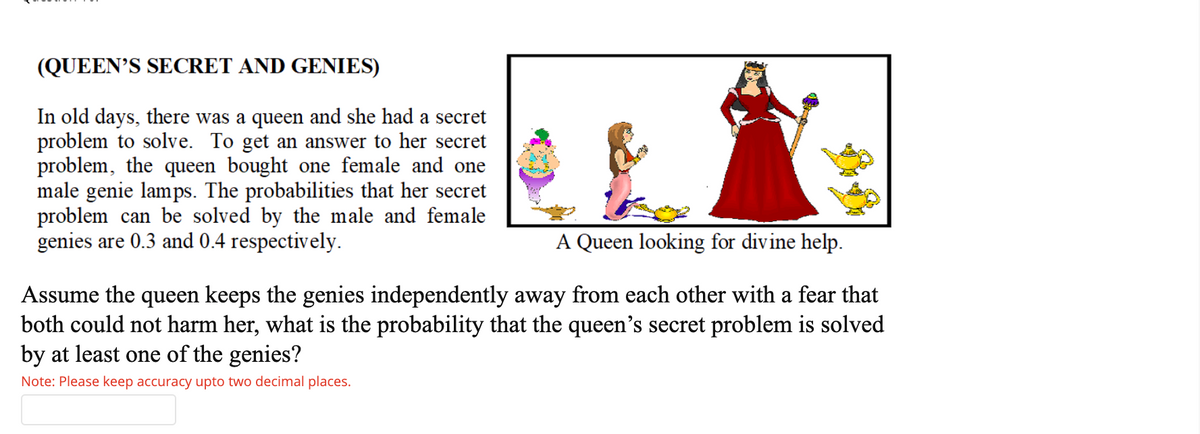 (QUEEN'S SECRET AND GENIES)
In old days, there was a queen and she had a secret
problem to solve. To get an answer to her secret
problem, the queen bought one female and one
male genie lamps. The probabilities that her secret
problem can be solved by the male and female
genies are 0.3 and 0.4 respectively.
A Queen looking for divine help.
Assume the queen keeps the genies independently away from each other with a fear that
both could not harm her, what is the probability that the queen's secret problem is solved
by at least one of the genies?
Note: Please keep accuracy upto two decimal places.
