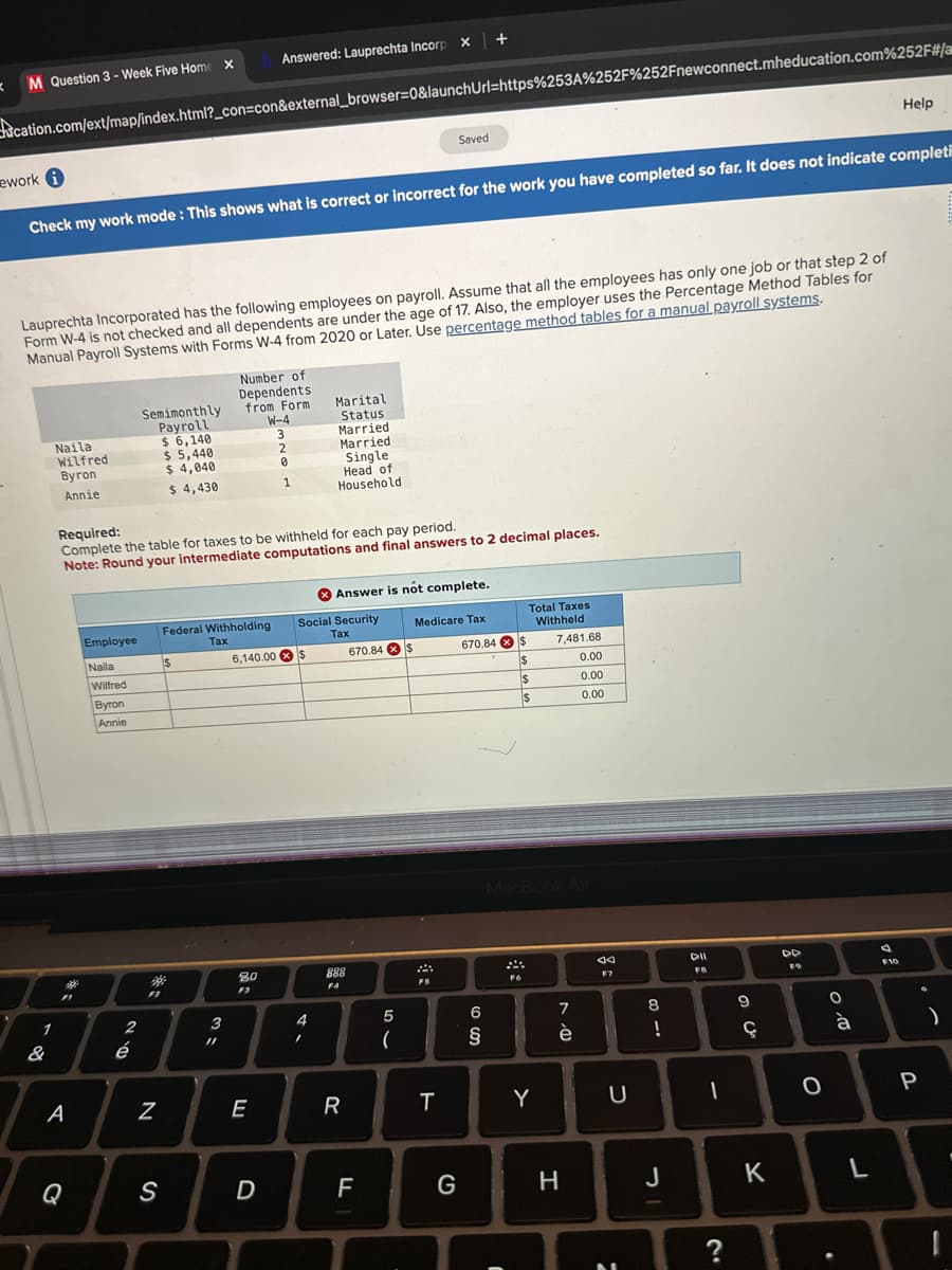 K
M Question 3-Week Five Home X
ework i
cation.com/ext/map/index.html?_con=con&external_browser=0&launchUrl=https%253A%252F%252Fnewconnect.mheducation.com%252F#/a
1
Check my work mode: This shows what is correct or incorrect for the work you have completed so far. It does not indicate completi
Lauprechta Incorporated has the following employees on payroll. Assume that all the employees has only one job or that step 2 of
Form W-4 is not checked and all dependents are under the age of 17. Also, the employer uses the Percentage Method Tables for
Manual Payroll Systems with Forms W-4 from 2020 or Later. Use percentage method tables for a manual payroll systems.
&
Naila
Wilfred
Byron
Annie
10
A
Q
Employee
Naila
Wilfred
Byron
Annie
2
Semimonthly
Payroll
$ 6,140
$ 5,440
$4,040
$ 4,430
é
Required:
Complete the table for taxes to be withheld for each pay period.
Note: Round your intermediate computations and final answers to 2 decimal places.
F2
*
N
S
$
Federal Withholding
Tax
3
Answered: Lauprechta Incorp x +
Number of
Dependents.
from Form
11
80
F3
W-4
3
2
E
D
0
1
6,140.00 $
Marital
Status
4
Married
Married
Single
Head of
Household
Social Security
Tax
1
Answer is not complete.
888
F4
R
670.84 x $
Saved
LL
5
(
Medicare Tax
F5
T
G
670.84
6
cos
§
$
C
ssn
Total Taxes
Withheld
$
F6
$
$
MacBook Air
7,481.68
0.00
0.00
0.00
Y
7
è
H
ad
F7
U
M
8
!
J
DII
FB
1
?
9
Ç
K
DD
FO
O
0.00
à
.
Help
L
F10
P
)