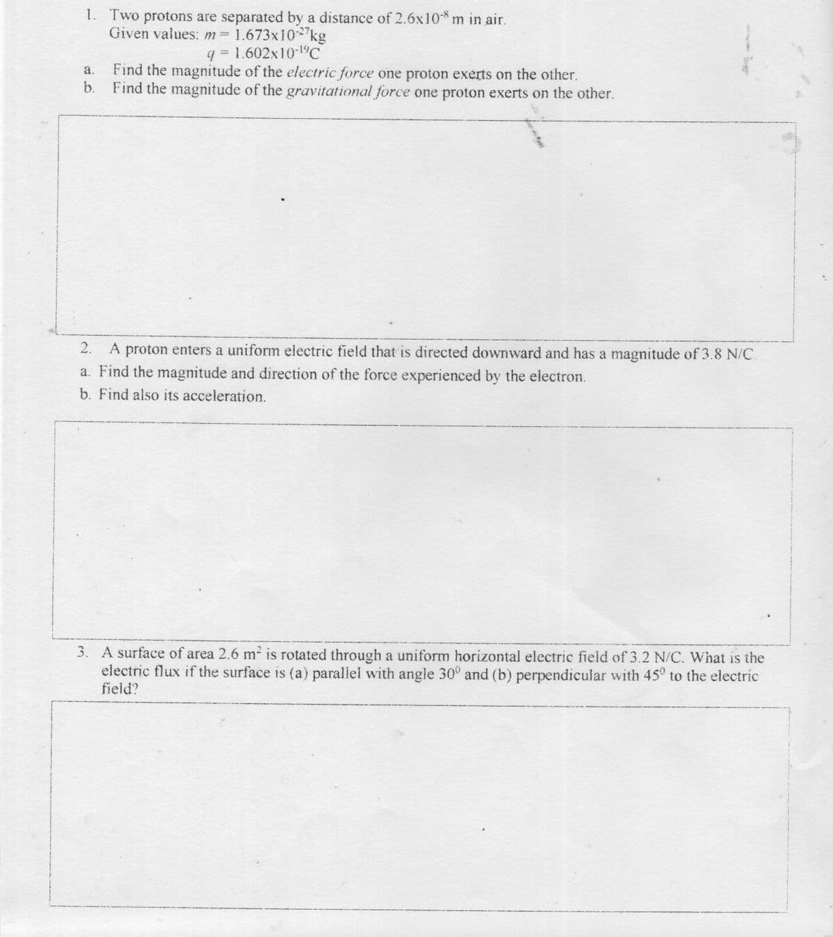 1. Two protons are separated by a distance of 2.6x10-* m in air.
Given values: m 1.673x102"kg
q = 1.602x10-1°C
a.
Find the magnitude of the electric force one proton exerts on the other.
b.
Find the magnitude of the gravitational force one proton exerts on the other.
2.
A proton enters a uniform electric field that is directed downward and has a magnitude of 3.8 N/C.
a. Find the magnitude and direction of the force experienced by the electron.
b. Find also its acceleration.
3. A surface of area 2.6 m is rotated through a uniform horizontal electric field of 3.2 N/C. What is the
electric flux if the surface is (a) parallel with angle 30° and (b) perpendicular with 45° to the electric
field?
