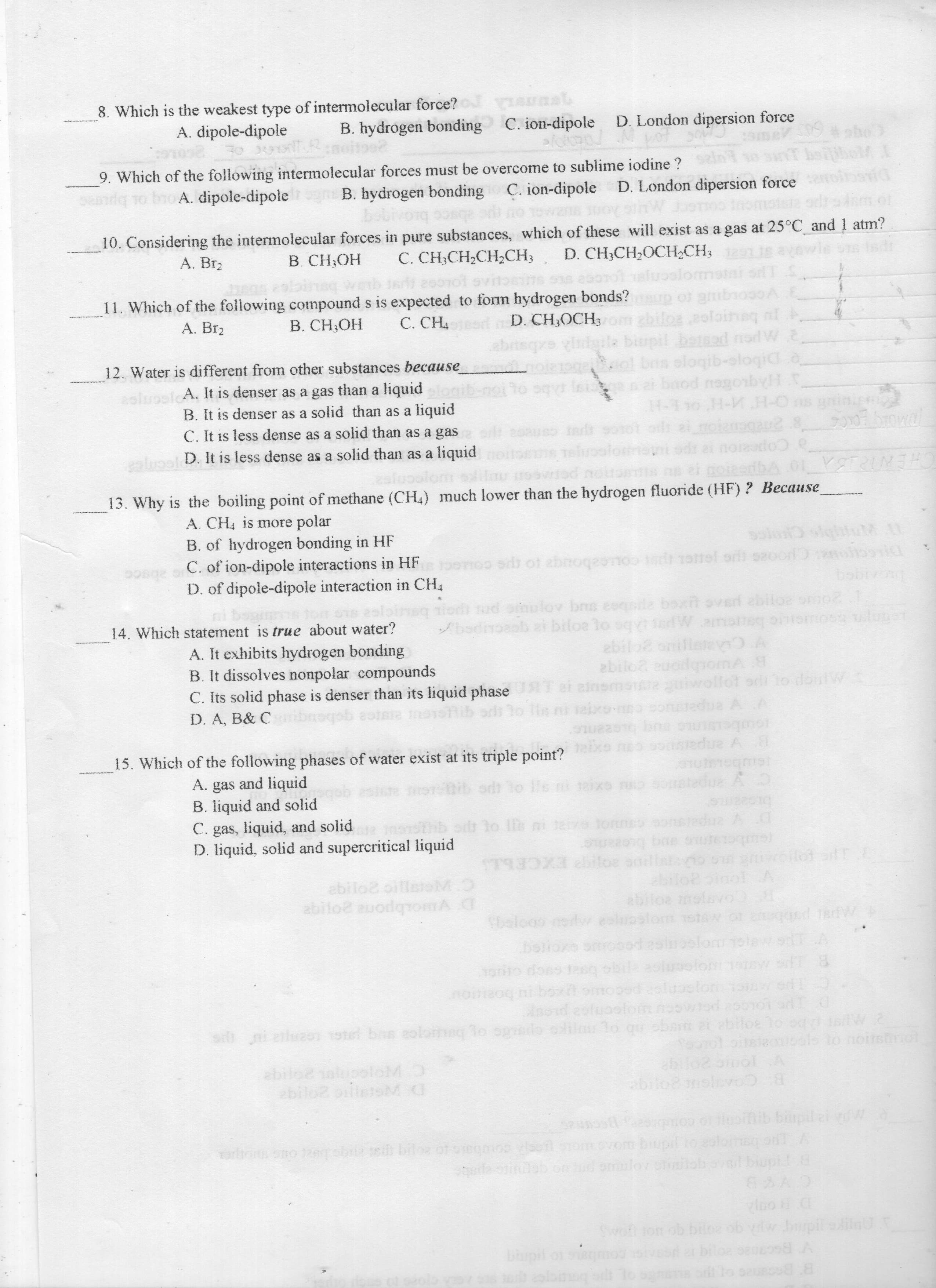 8. Which is the weakest type of intermolecular force?
A. dipole-dipole
C. ion-dipole
B. hydrogen bonding
D. London dipersion force
9. Which of the following intermolecular forces must be overcome to sublime iodine ?
A. dipole-dipole n B. hydrogen bonding C. ion-dipole D. London dipersion force
rue abscc broA
Tewane
10. Considering the intermolecular forces in pure substances, which of these will exist as a gas at 25°C and 1 atm?
C. CH;CH2CH2CH3
A. Br2
B. CH;OH
D. CH,CH2OCH2CH3
nsq wnb 1a 200101 ovitonins os
11. Which of the following compound s is expected to form hydrogen bonds?
В. СН,ОН
p or gmib
D. CH;OCH;m zbiloz 2oloineq ni
A. Br2
C. CH4 r l A
12. Water is different from other substances because
ol bns sloqib-ologid o
colugsicA. It is denser as a gas than a liquid
B. It is denser as a solid than as a liquid
C. It is less dense as a solid than as a gas
o sqyr leia
H-1 10 H-M H-0 s rinis
HAquoBeu poug e a
ealupel D. It is less dense as a solid than as a liquid
cempa
CHENIRISA
13. Why is the boiling point of methane (CH,) much lower than the hydrogen fluoride (HF) ? Because
A. CH is more polar
B. of hydrogen bonding in HF
C. of ion-dipole interactions in HF
D. of dipole-dipole interaction in CH4
T00TIO s ot abnoqeonoo onel ori o20or o
wwww.by
tor ons 2slohsq od ud omulov bs eeqsde bot oved abiloe oo
boxn overd ebiloe omo
bsdinb ai biloe lo sqvtiedWanateg onioos sluget
ebilo2 onl
abilo2 euodgiomA
14. Which statement is true about water?
A. It exhibits hydrogen bonding
B. It dissolves nonpolar compounds
C. Its solid phase is denser than its liquid phase RT et einemste uiwollot or lo doulW
D. A, B& C mbnoqsb aotsra mostlib orlt to lie n aixo-o sonstedua AA
15. Which of the following phases of water exist at its triple point? ne0 90 due A
A. gas and liquid
B. liquid and solid
C. gas, liquid, and solid
D. liquid, solid and supercritical liquid
ib odt lo le ni teixo ruo omt
tedua A D
e gobo
oi 3o l ni taive Jons
Dy 2mparsuce cauuor Ot gic quic
ST9X bifoe so
woilot of
sieM
ebilo2 oille
abilo2 auodqromA C
ebiloa
Sbelooo nertw eslupslom 1stow or qg
bslioxe so0od asluoolom
belom
noeoq ni boxit omopod eoluoslorm w od
si i elua01 1otel bas eolomag lo sedo olilm lo qu obam 2t abiloe lo og W2
abilo2 aluooloMO
ebilo2 oilietoM C
B COAIGU20ge
biupil al
com
Torbons ono 1gbe eh biloe
CYB
D B O0
Swoft fon ob bile
ob yw bupil sia
by
B Bns or e oL e
