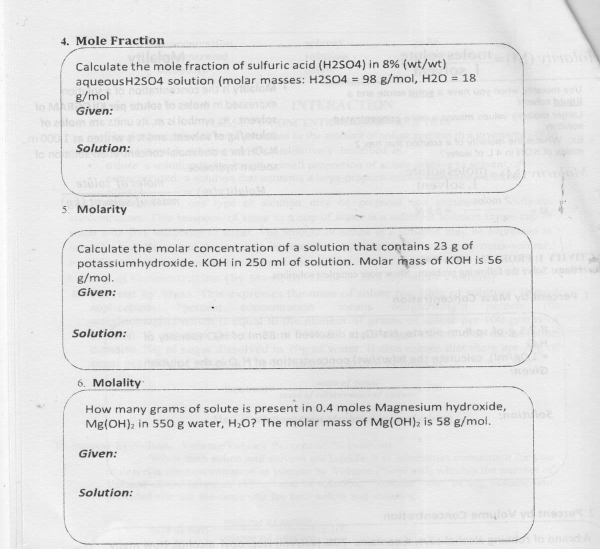 4. Mole Fraction
Calculate the mole fraction of sulfuric acid (H2SO4) in 8% (wt/wt)
aqueousH2SO4 solution (molar masses: H2SO4 = 98 g/mol, H2O = 18
g/mol
om eou
e to
to
to
Given:
om ane
ledmya
am 2oulev
v om
nouloa
lotulca
m0001 2s nath
Solution:
lo nodoro
nevlez
Saed Jod nottutoa
olsw to
5. Molarity
Calculate the molar concentration of a solution that contains 23 g of
potassiumhydroxide. KOH in 250 ml of solution. Molar mass of KOH is 56
g/mol.
Given:
means
Solution:
6. Molality
How many grams of solute is present in 0.4 moles Magnesium hydroxide,
Mg(OH)2 in 550 g water, H2O? The molar mass of Mg(OH)2 is 58 g/moi.
Given:
Solution:
lo bnsidA
