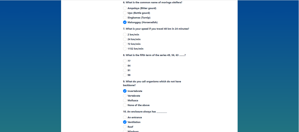 6. What is the common name of moringa oleifera?
Ampalaya (Bitter gourd)
Upo (Bottle gourd)
Singkamas (Turnip)
V Malunggay (Horseradish)
7. What is your speed if you travel 48 km in 24 minutes?
2 km/min
24 km/min
72 km/min
1152 km/min
8. What is the fifth term of the series 49, 56, 63 ...?
77
84
91
98
9. What do you call organisms which do not have
backbone?
Invertebrate
Vertebrate
Mollusca
None of the above
10. An enclosure always has
An entrance
v Ventilation
Roof
O windows
