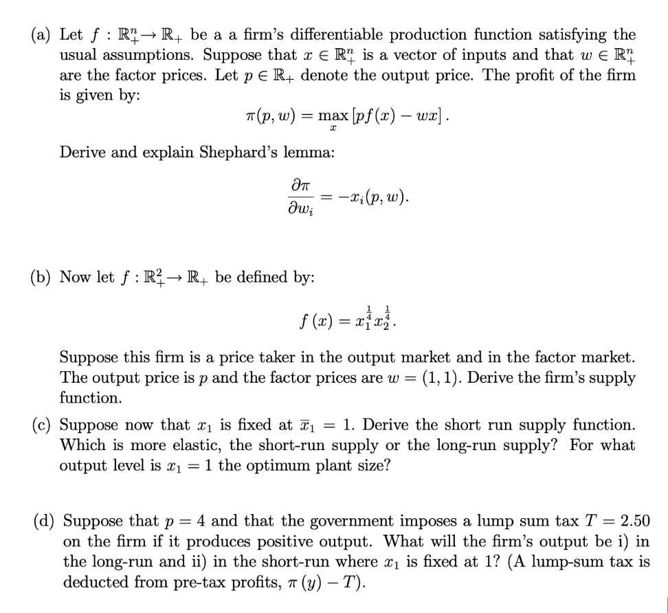 (a) Let f: R→ R+ be a a firm's differentiable production function satisfying the
usual assumptions. Suppose that x = R¹ is a vector of inputs and that w € R¹
are the factor prices. Let p E R+ denote the output price. The profit of the firm
is given by:
π(p, w) = max [pf (x) - wx].
Derive and explain Shephard's lemma:
ƏT
θω;
(b) Now let f: R² → R₁ be defined by:
:-xi (p, w).
==
ƒ (x) = x1 x3.
Suppose this firm is a price taker in the output market and in the factor market.
The output price is p and the factor prices are w = (1,1). Derive the firm's supply
function.
(c) Suppose now that x₁ is fixed at x₁ = 1. Derive the short run supply function.
Which is more elastic, the short-run supply or the long-run supply? For what
output level is x₁ = 1 the optimum plant size?
(d) Suppose that p = 4 and that the government imposes a lump sum tax T = 2.50
on the firm if it produces positive output. What will the firm's output be i) in
the long-run and ii) in the short-run where x₁ is fixed at 1? (A lump-sum tax is
deducted from pre-tax profits, 7 (y) – T).