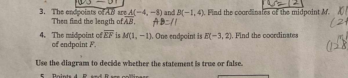 =121
3.
The endpoints of AB are A(-4, −8) and B(-1,4). Find the coordinates of the midpoint M. XI
Then find the length of AB.
AB=11
(21
(128)
4. The midpoint of EF is M(1, -1). One endpoint is E(-3, 2). Find the coordinates
of endpoint F.
Use the diagram to decide whether the statement is true or false.
5 Points A R and R are collinear