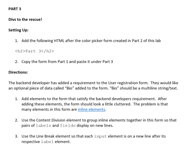 PART 3
Divs to the rescue!
Setting Up:
1. Add the following HTML after the color picker form created in Part 2 of this lab
<h2>Part 3</h2>
2. Copy the form from Part 1 and paste it under Part 3
Directions:
The backend developer has added a requirement to the User registration form. They would like
an optional piece of data called "Bio" added to the form. "Bio" should be a multiline string/text.
1. Add elements to the form that satisfy the backend developers requirement. After
adding these elements, the form should look a little cluttered. The problem is that
many elements in this form are inline elements.
2. Use the Content Division element to group inline elements together in this form so that
pairs of labels and fields display on new lines.
3. Use the Line Break element so that each input element is on a new line after its
respective label element.
