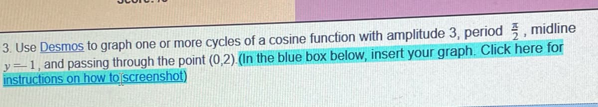 3. Use Desmos to graph one or more cycles of a cosine function with amplitude 3, period , midline
y=1, and passing through the point (0,2) (In the blue box below, insert your graph. Click here for
instructions on how to screenshot)
