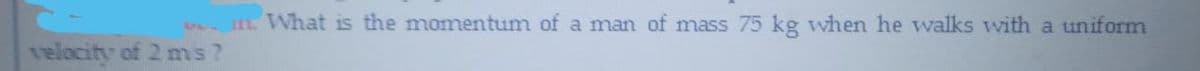 i What is the momentum of a man of mass 75 kg when he walks with a uniform
velocity of 2 ms?
