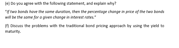 (e) Do you agree with the following statement, and explain why?
"If two bonds have the same duration, then the percentage change in price of the two bonds
will be the same for a given change in interest rates."
(f) Discuss the problems with the traditional bond pricing approach by using the yield to
maturity.
