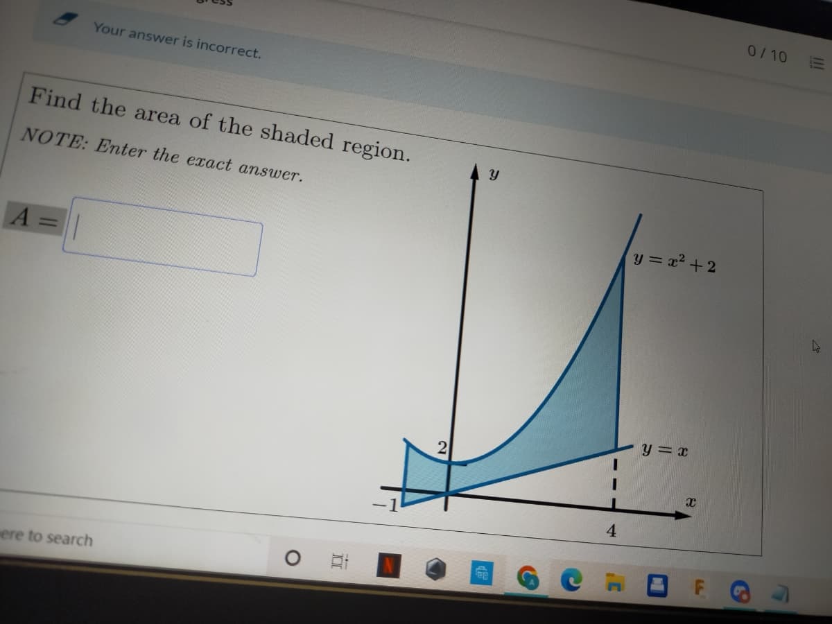 0/10
Your answer is incorrect.
Find the area of the shaded region.
NOTE: Enter the exact answer.
y = x2 + 2
y = x
4
ere to search
