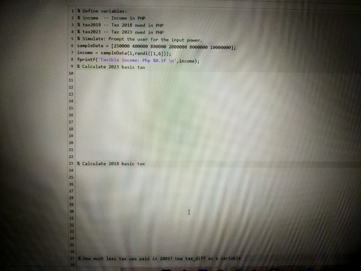 1 % Define variables:
2 % income
-- Income in PHP
3 % tax2018 -- Tax 2018 owedin PHP
4 % tax2023 -- Tax 2023 owedin PHP
5 % Simulate: Prompt the user for the input power.
6 sampleData = [250000 400000 800000 2000000 8000000 100000ø0]:
7 income = sampleData (1, randi((1,6]));
8 fprintf('Taxible income: Php %0.2f \n',income);
9 % Calculate 2023 basic tax
10
11
12
13
14
15
16
17
18
19
20
21
22
23 % Calculate 2018 basic tax
24
25
26
27
28
29
30
32
33
34
35
36
37 % How much less tax was paid in 2009? Use tax diff as a variable
38
