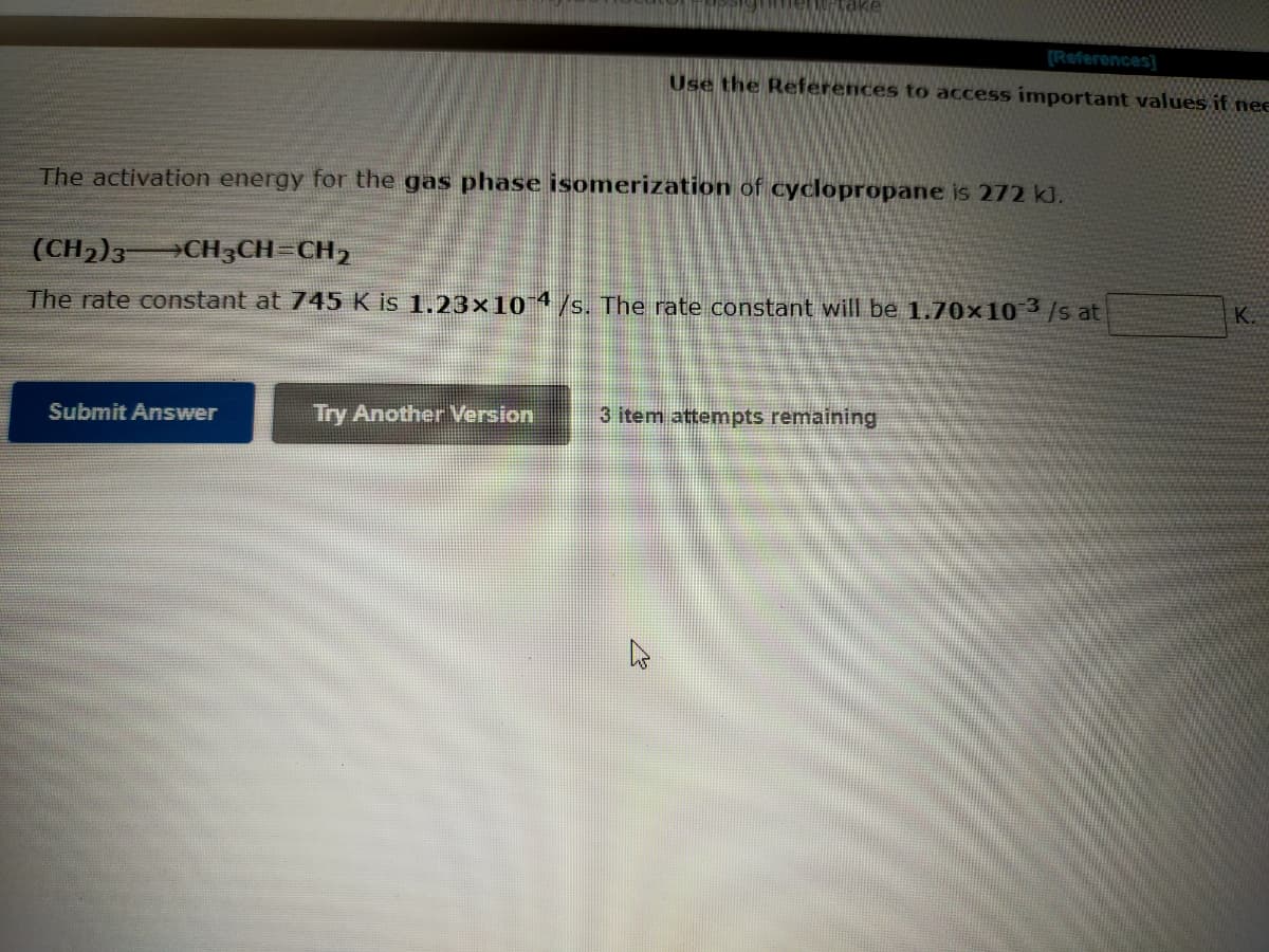 (References]
Use the References to access important values if nee
The activation energy for the gas phase isomerization of cyclopropane is 272 kJ.
(CH2)3 CH3CH=CH,
K.
The rate constant at 745 K is 1.23×101/s. The rate constant will be 1.70x10 3/s at
Submit Answer
Try Another Version
3 item attempts remaining
