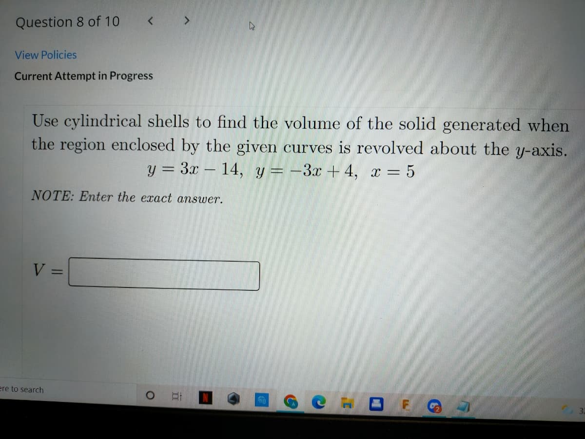 Question 8 of 10
<.
View Policies
Current Attempt in Progress
Use cylindrical shells to find the volume of the solid generated when
the region enclosed by the given curves is revolved about the y-axis.
y = 3x – 14, y = -3x + 4, x = 5
%3D
NOTE: Enter the exact answer.
V =
ere to search
立
