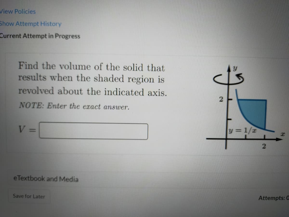 View Policies
Show Attempt History
Current Attempt in Progress
Find the volume of the solid that
results when the shaded region is
revolved about the indicated axis.
NOTE: Enter the exact answer.
V =
y = 1/2
%3D
eTextbook and Media
Save for Later
Attempts: 0
2.
