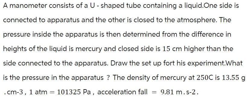 A manometer consists of a U-shaped tube containing a liquid.One side is
connected to apparatus and the other is closed to the atmosphere. The
pressure inside the apparatus is then determined from the difference in
heights of the liquid is mercury and closed side is 15 cm higher than the
side connected to the apparatus. Draw the set up fort his experiment.What
is the pressure in the apparatus ? The density of mercury at 250C is 13.55 g
. cm-3, 1 atm = 101325 Pa,
101325 Pa, acceleration fall = 9.81 m. s-2.