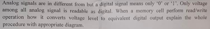 Analog signals are in different from but a digital signal means only '0' or 'l'. Only voltage
among all analog signal is readable as digital. When a memory cell perform read/write
operation how it converts voltage level to equivalent digital output explain the whole
procedure with appropriate diagram.
