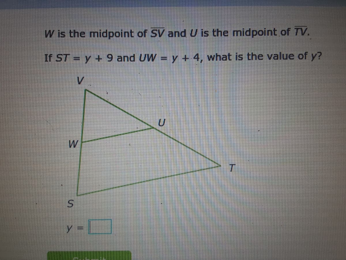 W is the midpoint of SV and U is the midpoint of TV.
If ST = y + 9 and UW = y + 4, what is the value of y?
%3D
V
y =
w/
