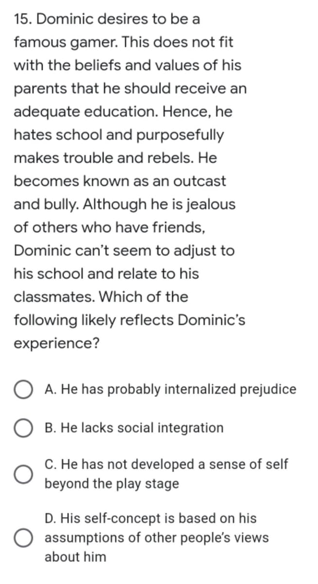 15. Dominic desires to be a
famous gamer. This does not fit
with the beliefs and values of his
parents that he should receive an
adequate education. Hence, he
hates school and purposefully
makes trouble and rebels. He
becomes known as an outcast
and bully. Although he is jealous
of others who have friends,
Dominic can't seem to adjust to
his school and relate to his
classmates. Which of the
following likely reflects Dominic's
experience?
OA. He has probably internalized prejudice
B. He lacks social integration
C. He has not developed a sense of self
beyond the play stage
D. His self-concept is based on his
assumptions of other people's views
about him