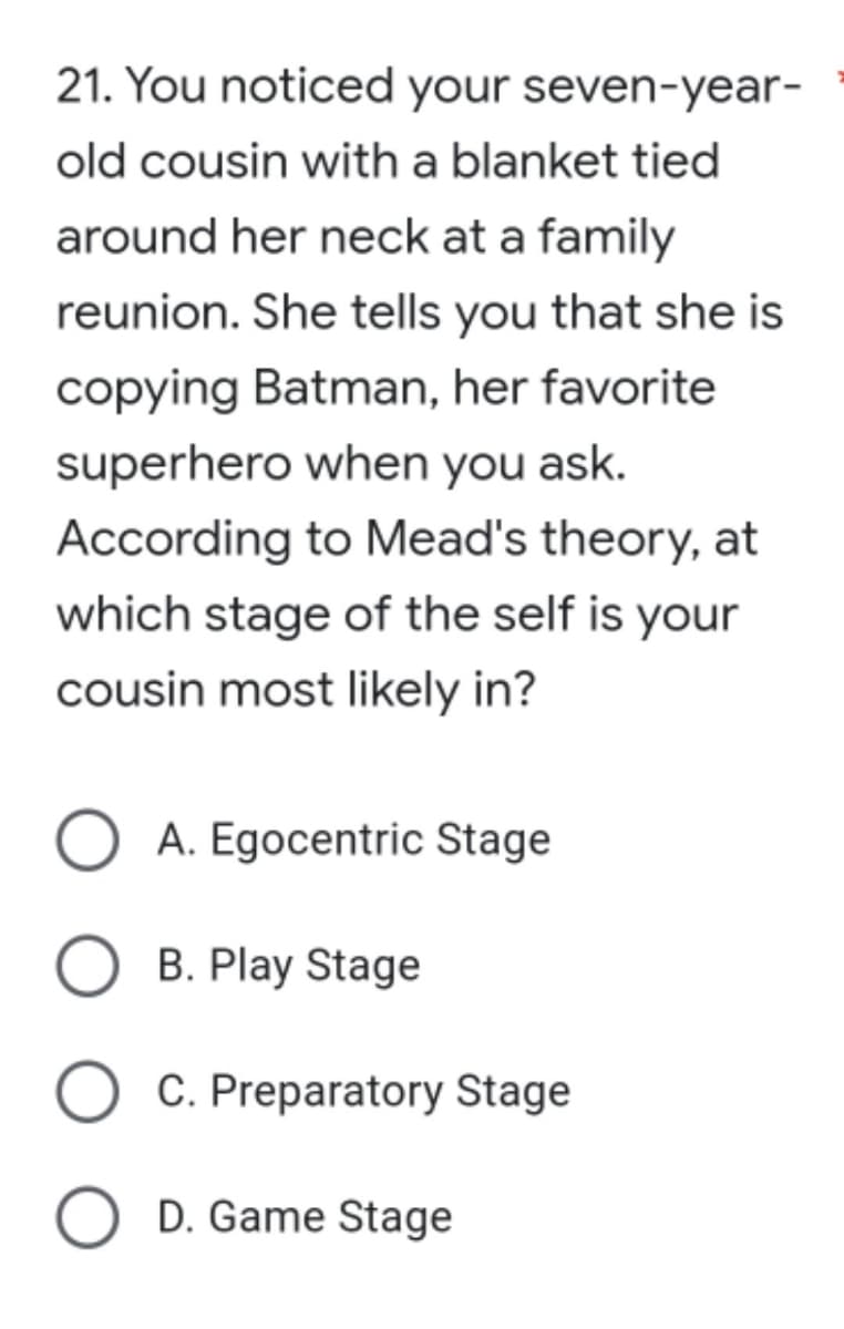 21. You noticed your seven-year-
old cousin with a blanket tied
around her neck at a family
reunion. She tells you that she is
copying Batman, her favorite
superhero when you ask.
According to Mead's theory, at
which stage of the self is your
cousin most likely in?
A. Egocentric Stage
B. Play Stage
O C. Preparatory Stage
O D. Game Stage