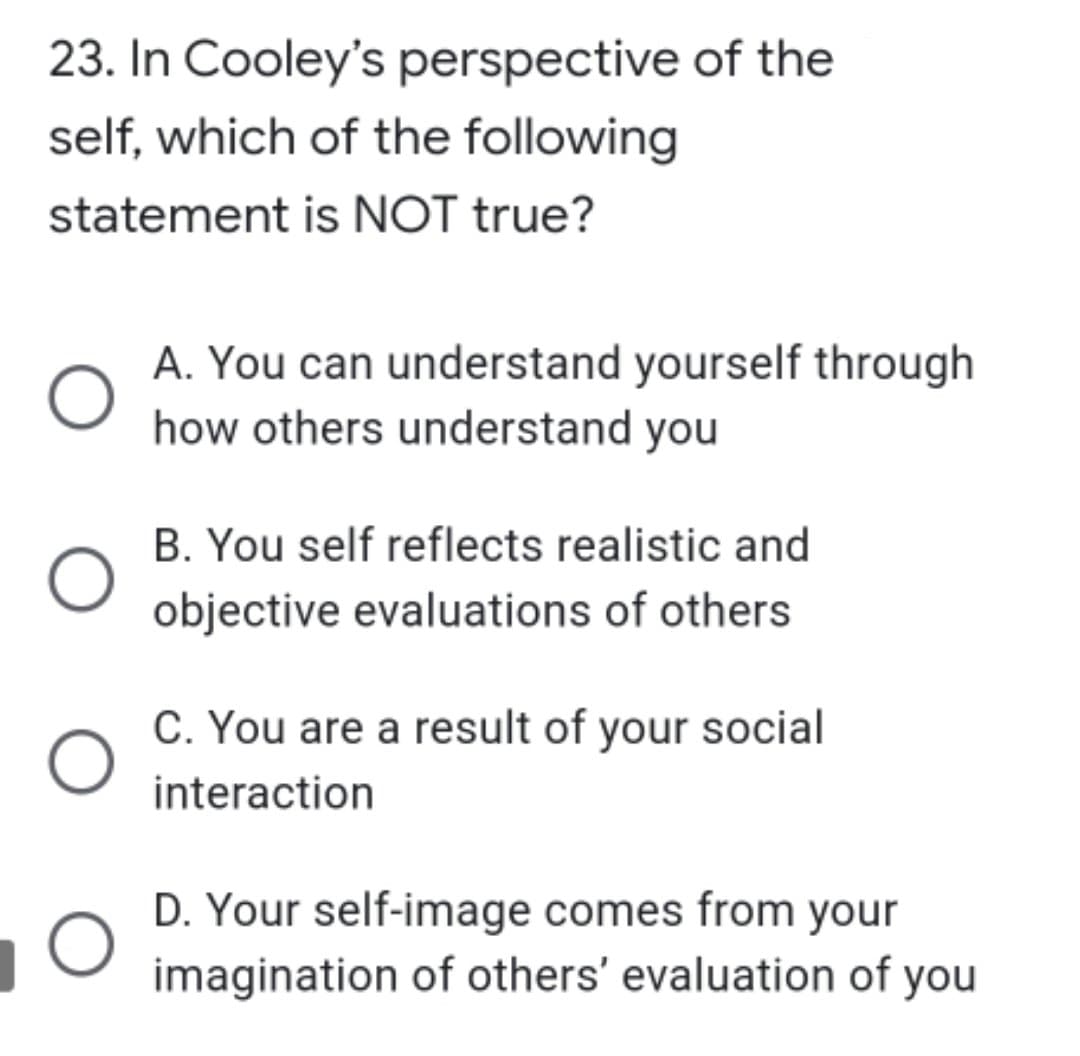 23. In Cooley's perspective of the
self, which of the following
statement is NOT true?
O
A. You can understand yourself through
how others understand you
B. You self reflects realistic and
objective evaluations of others
C. You are a result of your social
interaction
D. Your self-image comes from your
imagination of others' evaluation of your