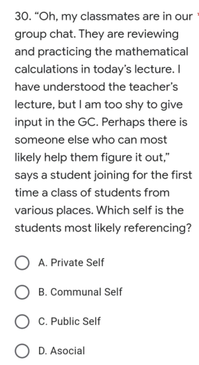 30. "Oh, my classmates are in our
group chat. They are reviewing
and practicing the mathematical
calculations in today's lecture. I
have understood the teacher's
lecture, but I am too shy to give
input in the GC. Perhaps there is
someone else who can most
likely help them figure it out,"
says a student joining for the first
time a class of students from
various places. Which self is the
students most likely referencing?
A. Private Self
B. Communal Self
C. Public Self
D. Asocial