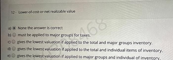 12- Lower-of-cost-or-net realizable value
a)
b)
None the answer is correct
must be applied to major groups for taxes.
gives the lowest valuation if applied to the total and major groups inventory.
gives the lowest valuation if applied to the total and individual items of inventory.
e) gives the lowest valuation if applied to major groups and individual of inventory.
68