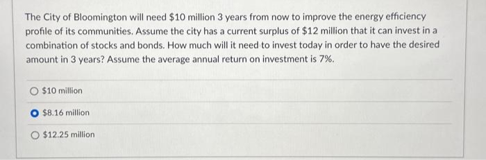 The City of Bloomington will need $10 million 3 years from now to improve the energy efficiency
profile of its communities. Assume the city has a current surplus of $12 million that it can invest in a
combination of stocks and bonds. How much will it need to invest today in order to have the desired
amount in 3 years? Assume the average annual return on investment is 7%.
$10 million.
$8.16 million
O $12.25 million